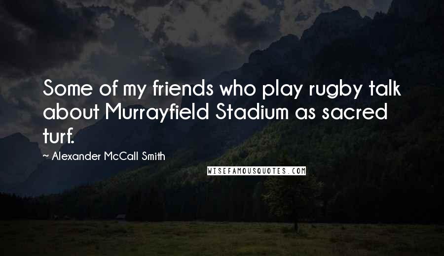 Alexander McCall Smith Quotes: Some of my friends who play rugby talk about Murrayfield Stadium as sacred turf.
