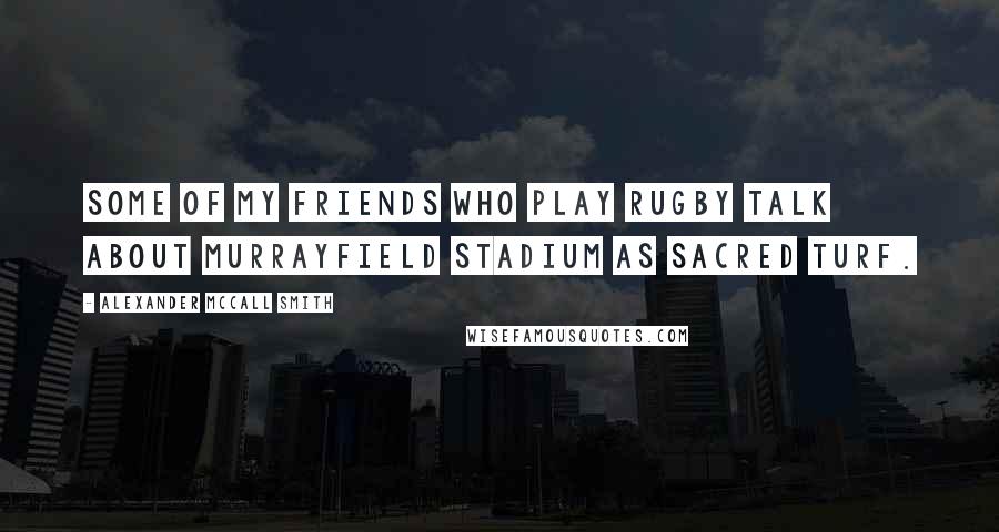 Alexander McCall Smith Quotes: Some of my friends who play rugby talk about Murrayfield Stadium as sacred turf.