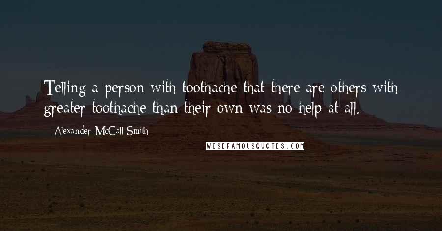 Alexander McCall Smith Quotes: Telling a person with toothache that there are others with greater toothache than their own was no help at all.