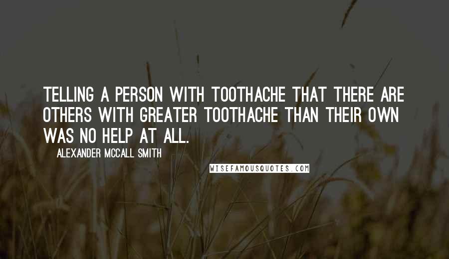 Alexander McCall Smith Quotes: Telling a person with toothache that there are others with greater toothache than their own was no help at all.