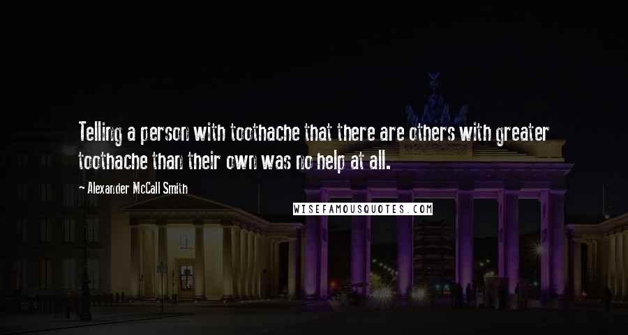 Alexander McCall Smith Quotes: Telling a person with toothache that there are others with greater toothache than their own was no help at all.