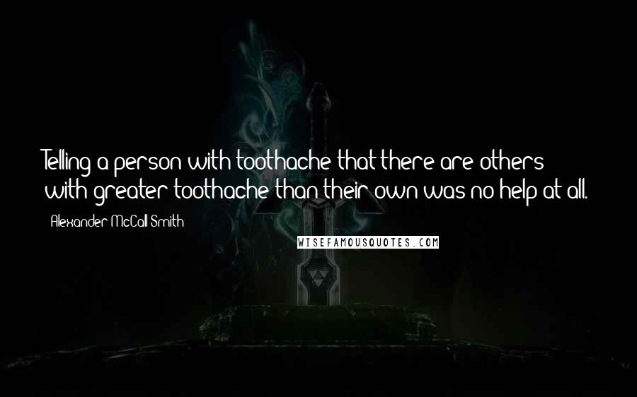 Alexander McCall Smith Quotes: Telling a person with toothache that there are others with greater toothache than their own was no help at all.