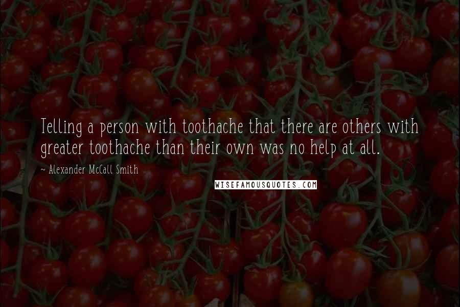 Alexander McCall Smith Quotes: Telling a person with toothache that there are others with greater toothache than their own was no help at all.