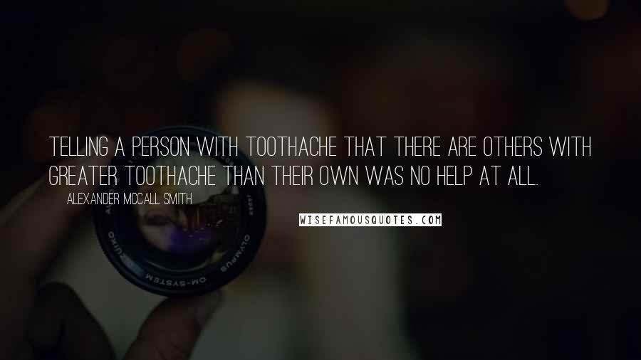 Alexander McCall Smith Quotes: Telling a person with toothache that there are others with greater toothache than their own was no help at all.