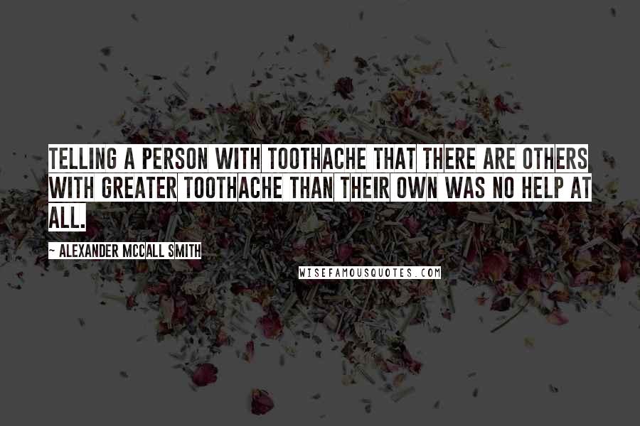 Alexander McCall Smith Quotes: Telling a person with toothache that there are others with greater toothache than their own was no help at all.