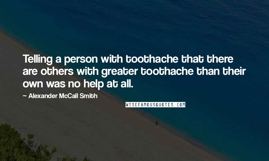 Alexander McCall Smith Quotes: Telling a person with toothache that there are others with greater toothache than their own was no help at all.
