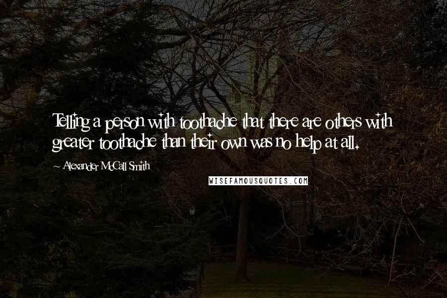 Alexander McCall Smith Quotes: Telling a person with toothache that there are others with greater toothache than their own was no help at all.