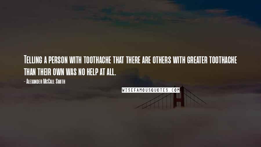 Alexander McCall Smith Quotes: Telling a person with toothache that there are others with greater toothache than their own was no help at all.