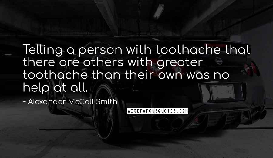 Alexander McCall Smith Quotes: Telling a person with toothache that there are others with greater toothache than their own was no help at all.