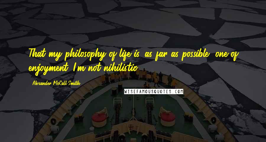 Alexander McCall Smith Quotes: That my philosophy of life is, as far as possible, one of enjoyment. I'm not nihilistic.