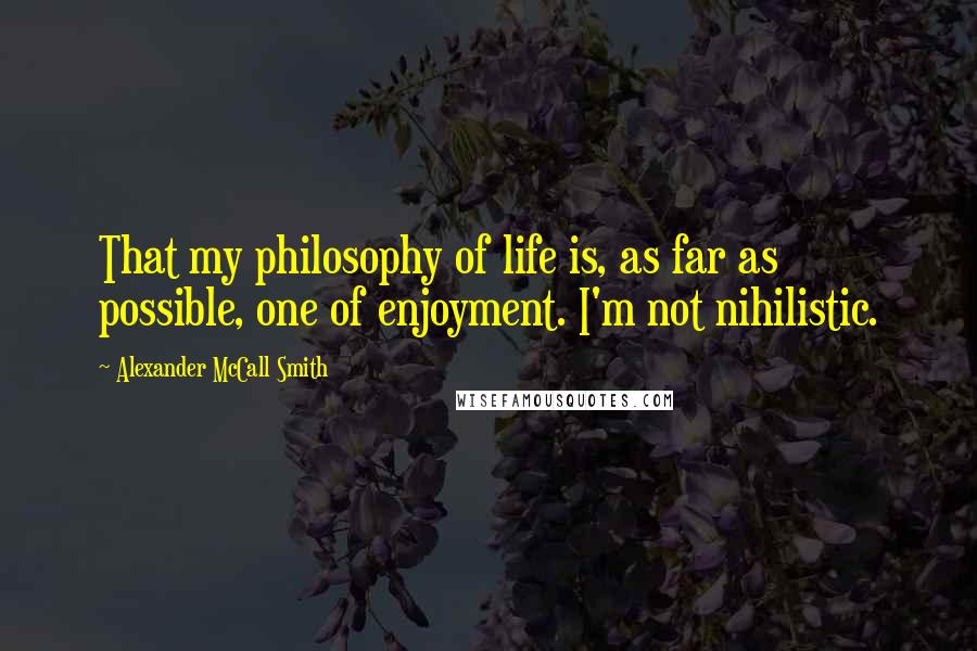 Alexander McCall Smith Quotes: That my philosophy of life is, as far as possible, one of enjoyment. I'm not nihilistic.