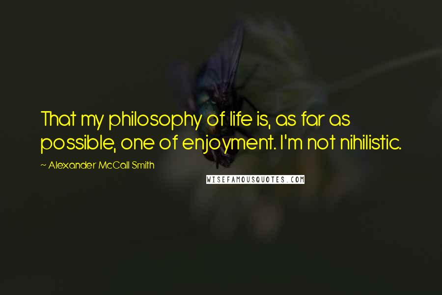 Alexander McCall Smith Quotes: That my philosophy of life is, as far as possible, one of enjoyment. I'm not nihilistic.