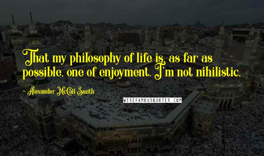 Alexander McCall Smith Quotes: That my philosophy of life is, as far as possible, one of enjoyment. I'm not nihilistic.