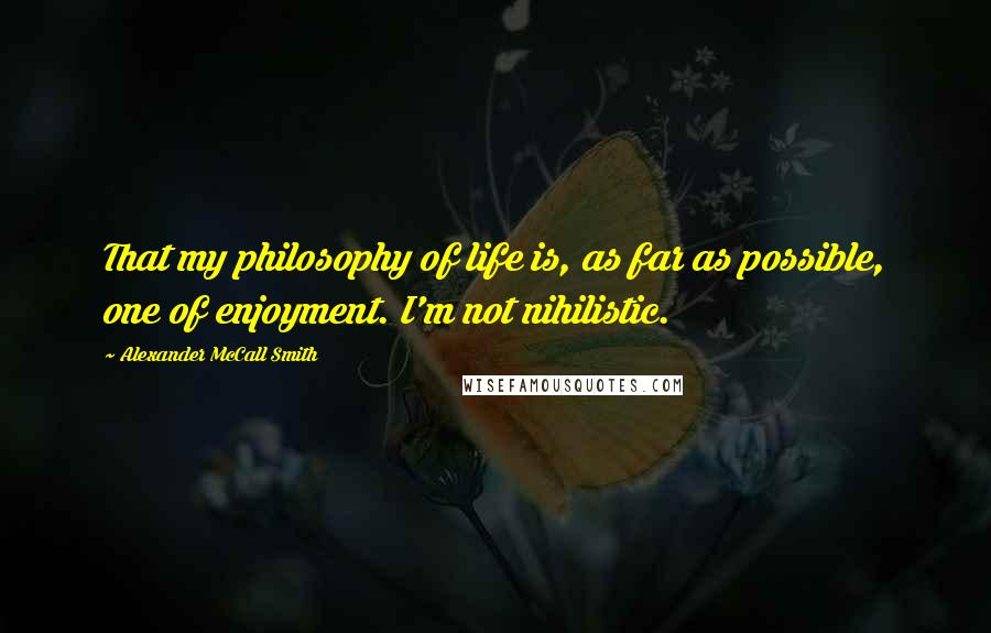 Alexander McCall Smith Quotes: That my philosophy of life is, as far as possible, one of enjoyment. I'm not nihilistic.