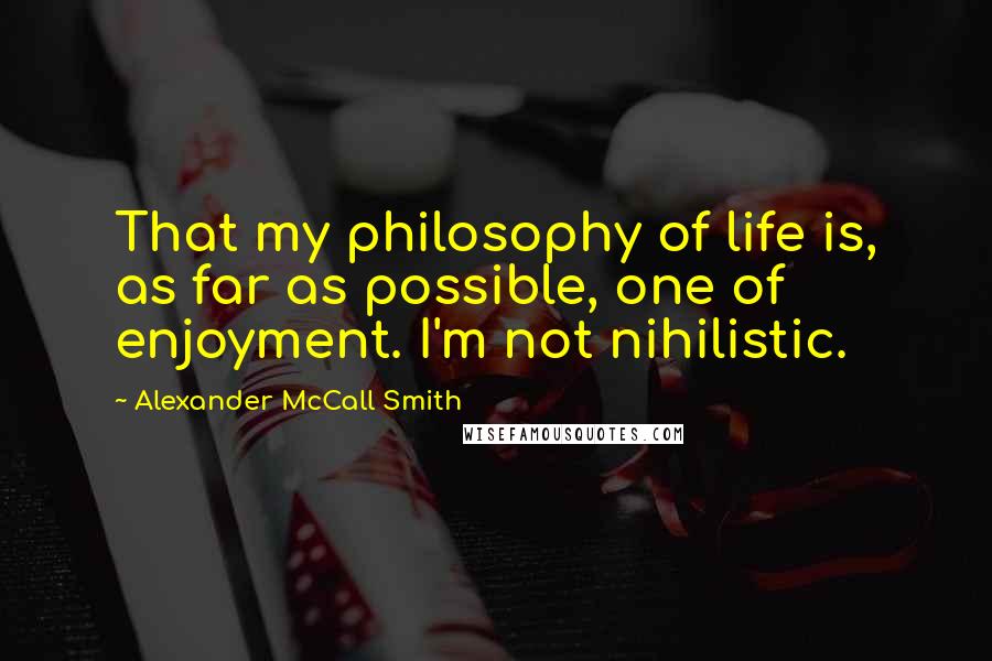 Alexander McCall Smith Quotes: That my philosophy of life is, as far as possible, one of enjoyment. I'm not nihilistic.