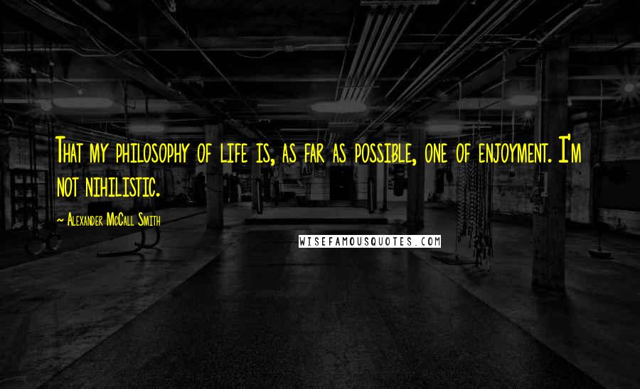 Alexander McCall Smith Quotes: That my philosophy of life is, as far as possible, one of enjoyment. I'm not nihilistic.