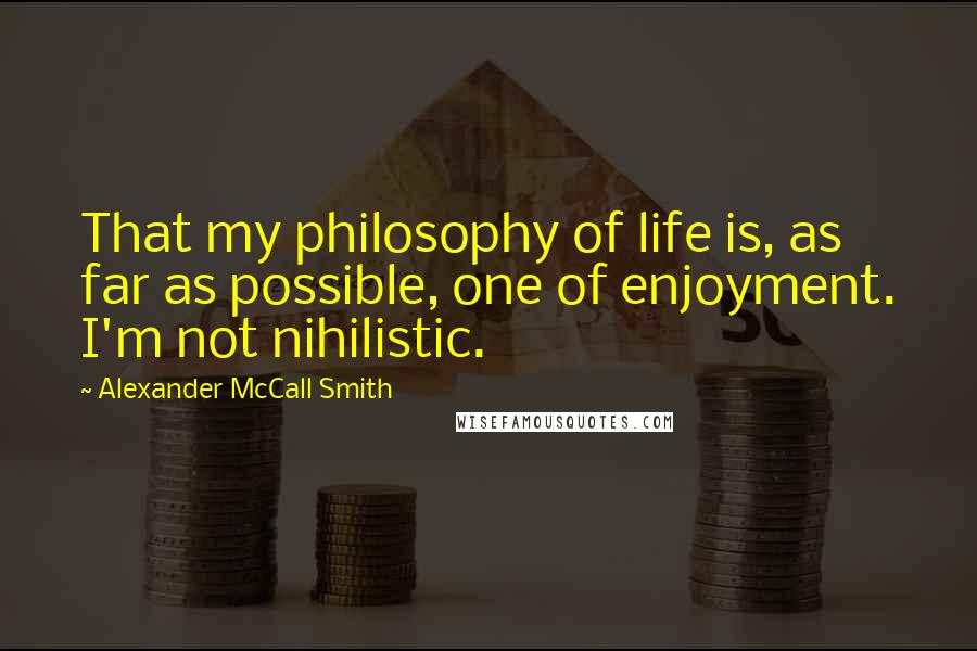 Alexander McCall Smith Quotes: That my philosophy of life is, as far as possible, one of enjoyment. I'm not nihilistic.