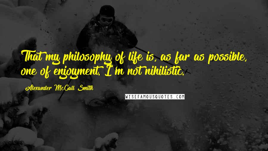 Alexander McCall Smith Quotes: That my philosophy of life is, as far as possible, one of enjoyment. I'm not nihilistic.