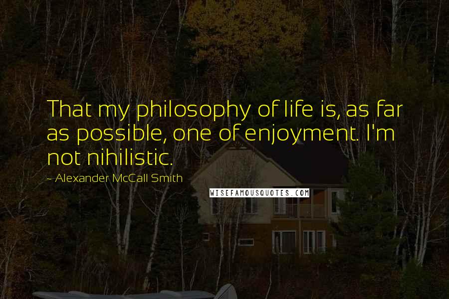 Alexander McCall Smith Quotes: That my philosophy of life is, as far as possible, one of enjoyment. I'm not nihilistic.