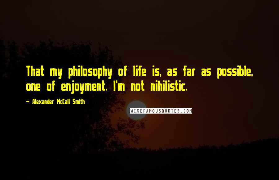 Alexander McCall Smith Quotes: That my philosophy of life is, as far as possible, one of enjoyment. I'm not nihilistic.