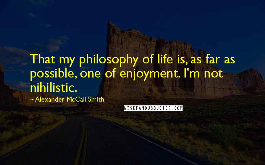 Alexander McCall Smith Quotes: That my philosophy of life is, as far as possible, one of enjoyment. I'm not nihilistic.