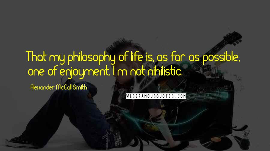 Alexander McCall Smith Quotes: That my philosophy of life is, as far as possible, one of enjoyment. I'm not nihilistic.