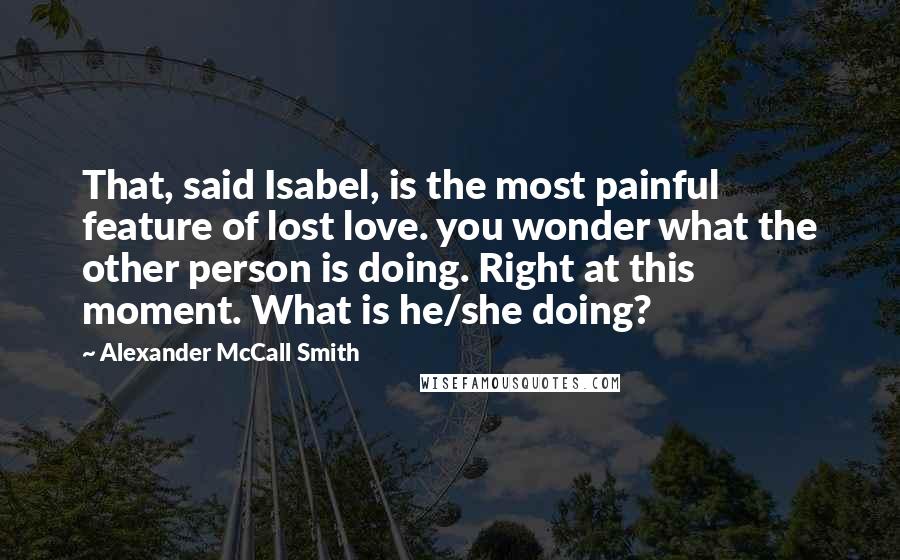 Alexander McCall Smith Quotes: That, said Isabel, is the most painful feature of lost love. you wonder what the other person is doing. Right at this moment. What is he/she doing?