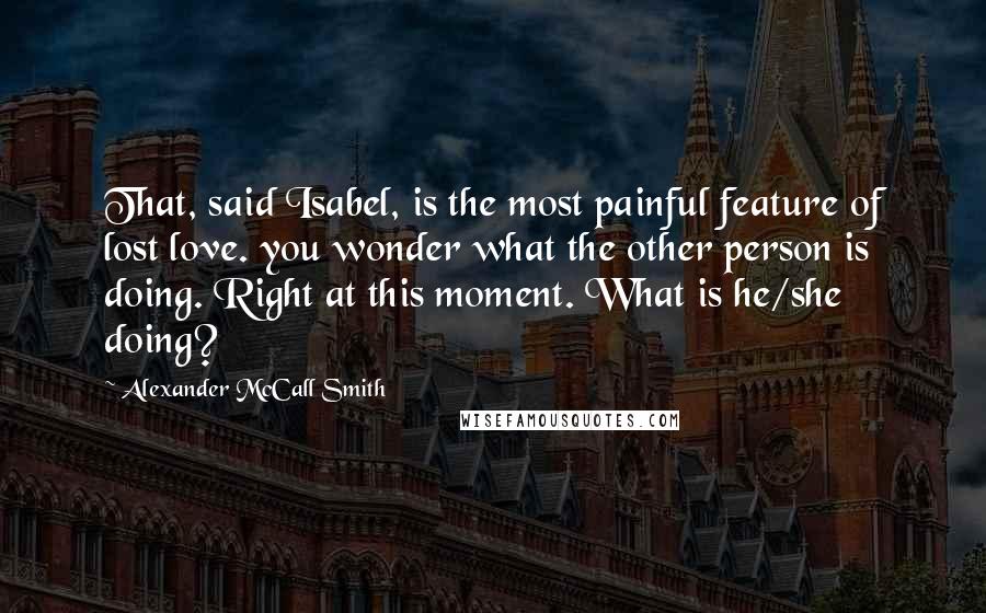 Alexander McCall Smith Quotes: That, said Isabel, is the most painful feature of lost love. you wonder what the other person is doing. Right at this moment. What is he/she doing?