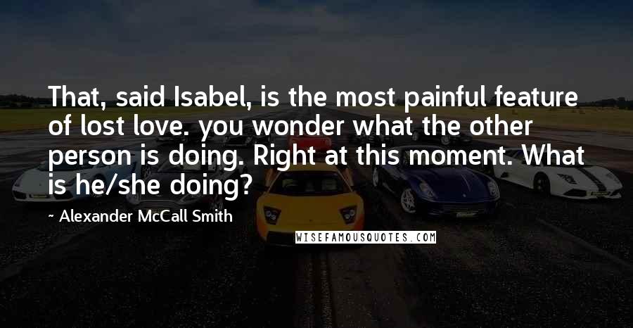 Alexander McCall Smith Quotes: That, said Isabel, is the most painful feature of lost love. you wonder what the other person is doing. Right at this moment. What is he/she doing?