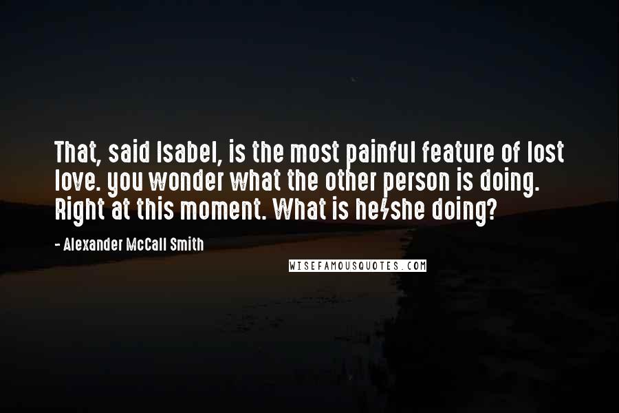 Alexander McCall Smith Quotes: That, said Isabel, is the most painful feature of lost love. you wonder what the other person is doing. Right at this moment. What is he/she doing?