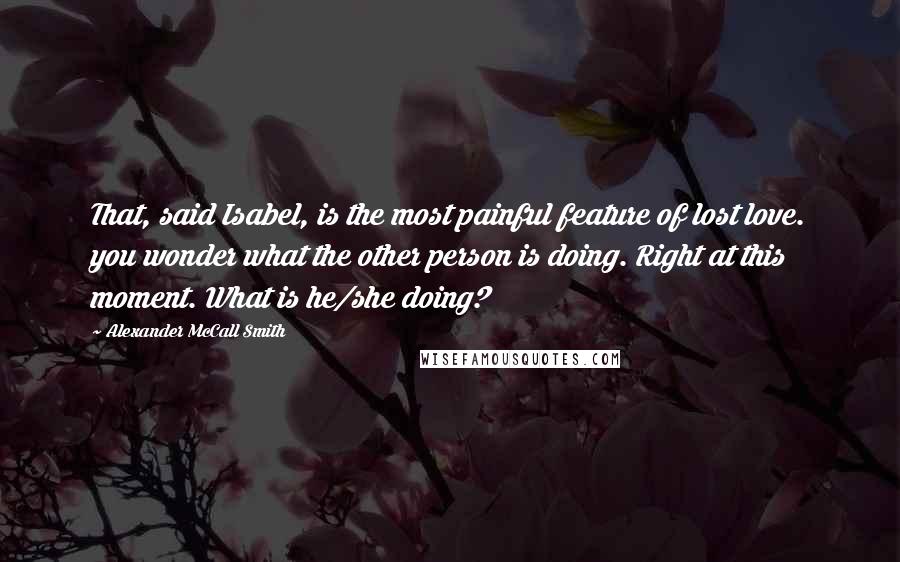 Alexander McCall Smith Quotes: That, said Isabel, is the most painful feature of lost love. you wonder what the other person is doing. Right at this moment. What is he/she doing?