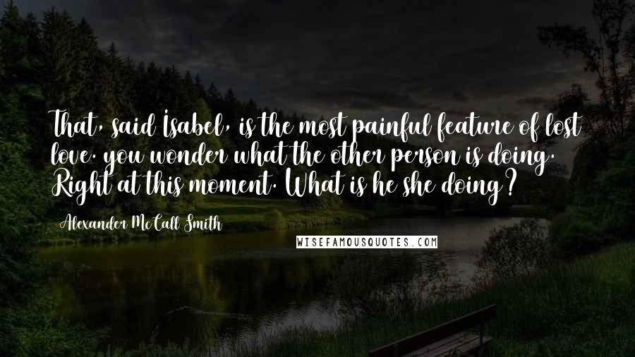 Alexander McCall Smith Quotes: That, said Isabel, is the most painful feature of lost love. you wonder what the other person is doing. Right at this moment. What is he/she doing?