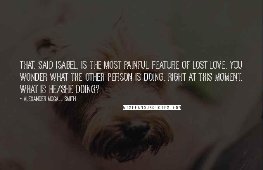 Alexander McCall Smith Quotes: That, said Isabel, is the most painful feature of lost love. you wonder what the other person is doing. Right at this moment. What is he/she doing?