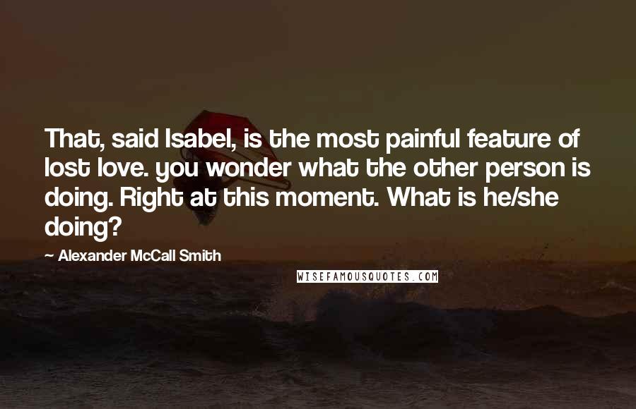Alexander McCall Smith Quotes: That, said Isabel, is the most painful feature of lost love. you wonder what the other person is doing. Right at this moment. What is he/she doing?