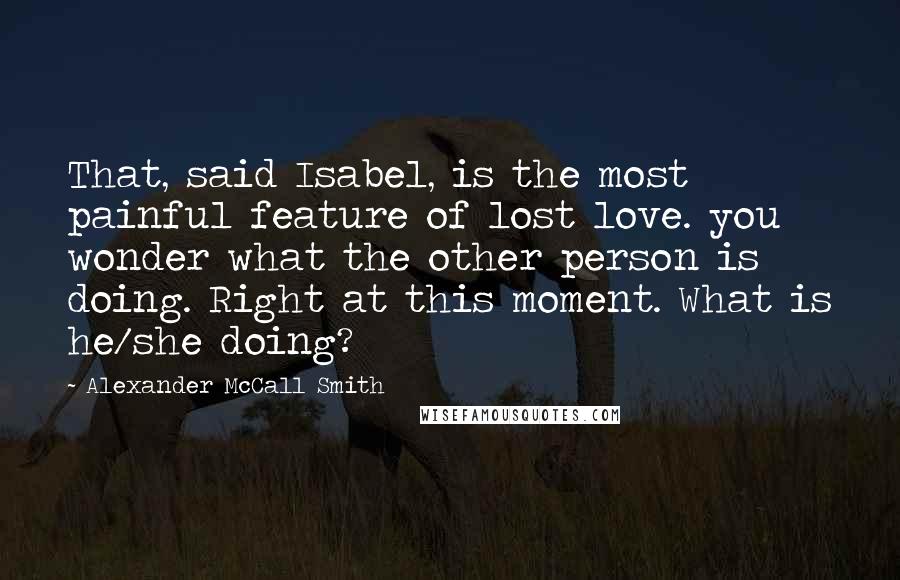 Alexander McCall Smith Quotes: That, said Isabel, is the most painful feature of lost love. you wonder what the other person is doing. Right at this moment. What is he/she doing?