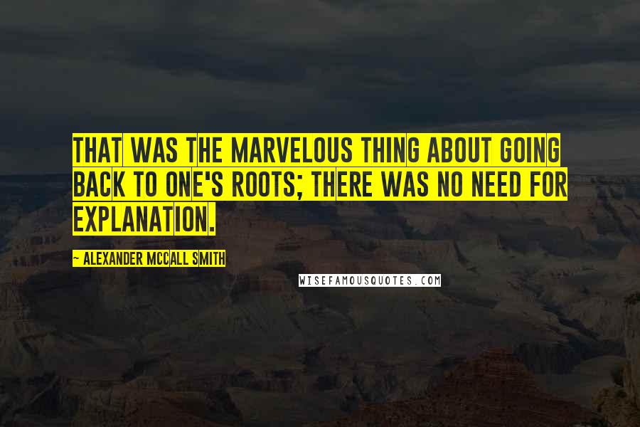 Alexander McCall Smith Quotes: That was the marvelous thing about going back to one's roots; there was no need for explanation.