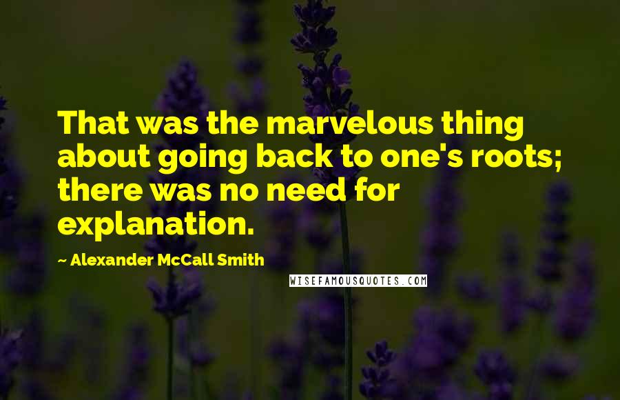 Alexander McCall Smith Quotes: That was the marvelous thing about going back to one's roots; there was no need for explanation.