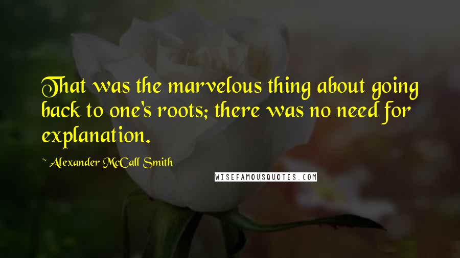 Alexander McCall Smith Quotes: That was the marvelous thing about going back to one's roots; there was no need for explanation.