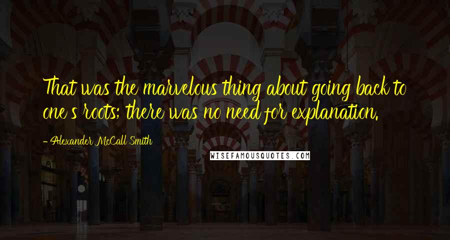 Alexander McCall Smith Quotes: That was the marvelous thing about going back to one's roots; there was no need for explanation.