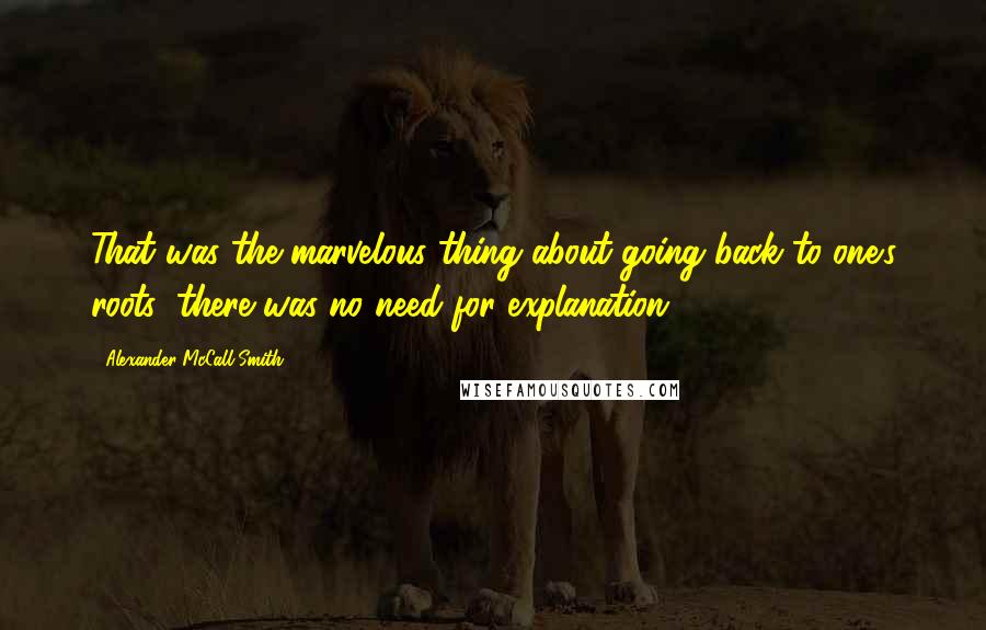 Alexander McCall Smith Quotes: That was the marvelous thing about going back to one's roots; there was no need for explanation.