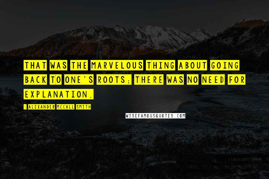 Alexander McCall Smith Quotes: That was the marvelous thing about going back to one's roots; there was no need for explanation.