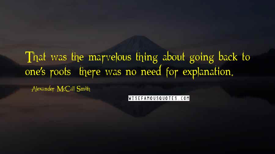 Alexander McCall Smith Quotes: That was the marvelous thing about going back to one's roots; there was no need for explanation.