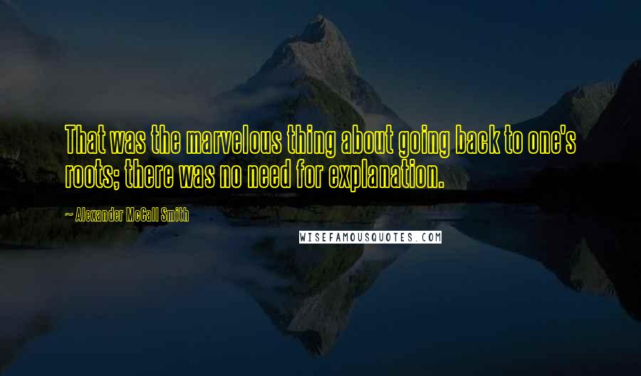 Alexander McCall Smith Quotes: That was the marvelous thing about going back to one's roots; there was no need for explanation.