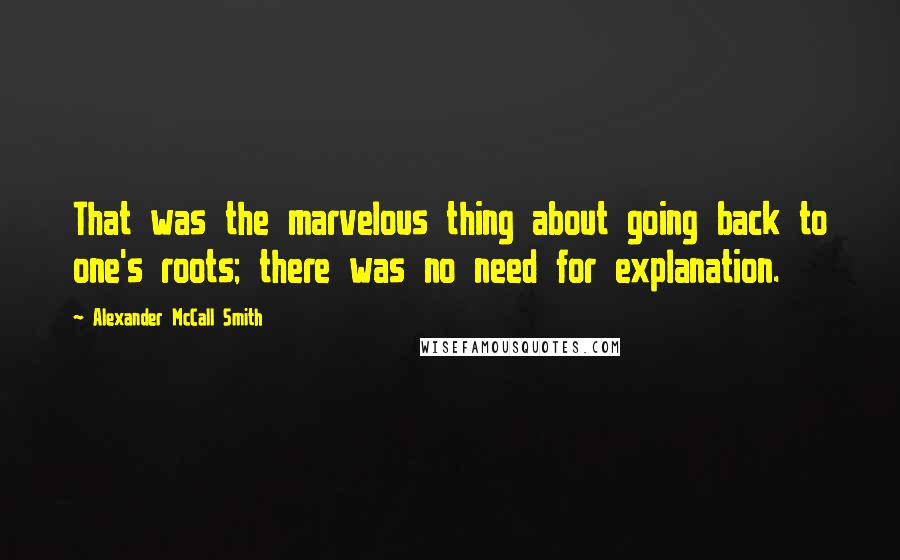 Alexander McCall Smith Quotes: That was the marvelous thing about going back to one's roots; there was no need for explanation.