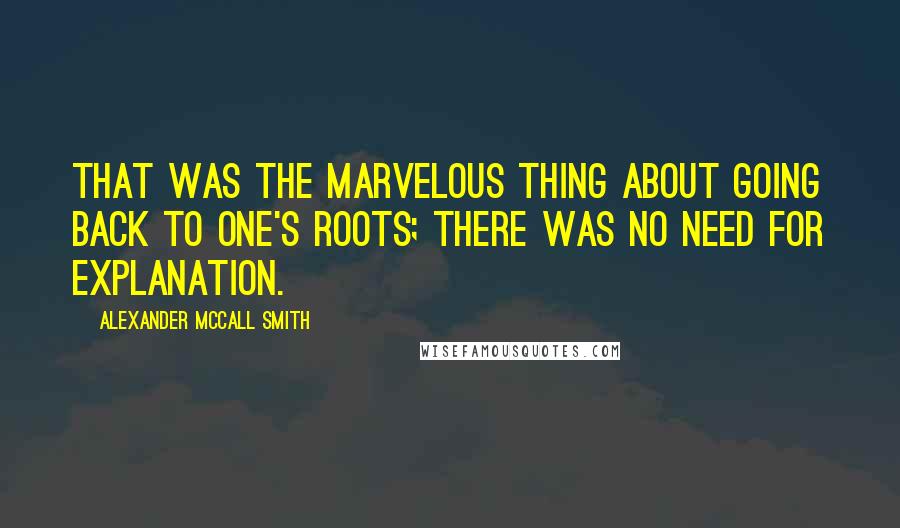 Alexander McCall Smith Quotes: That was the marvelous thing about going back to one's roots; there was no need for explanation.