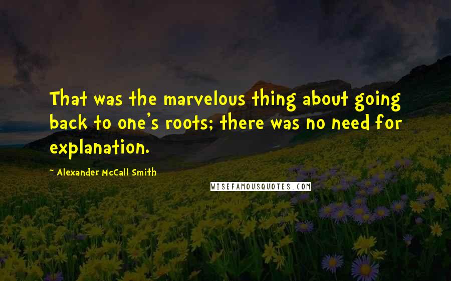 Alexander McCall Smith Quotes: That was the marvelous thing about going back to one's roots; there was no need for explanation.
