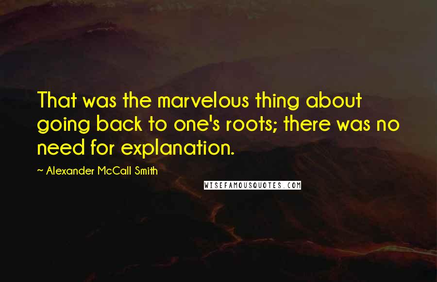 Alexander McCall Smith Quotes: That was the marvelous thing about going back to one's roots; there was no need for explanation.