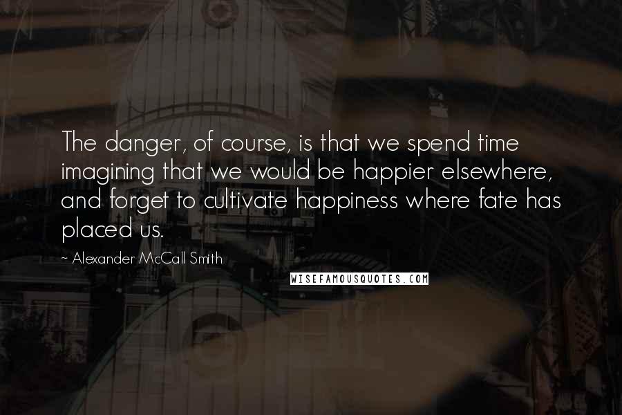 Alexander McCall Smith Quotes: The danger, of course, is that we spend time imagining that we would be happier elsewhere, and forget to cultivate happiness where fate has placed us.