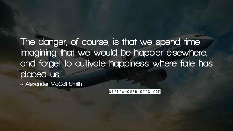 Alexander McCall Smith Quotes: The danger, of course, is that we spend time imagining that we would be happier elsewhere, and forget to cultivate happiness where fate has placed us.