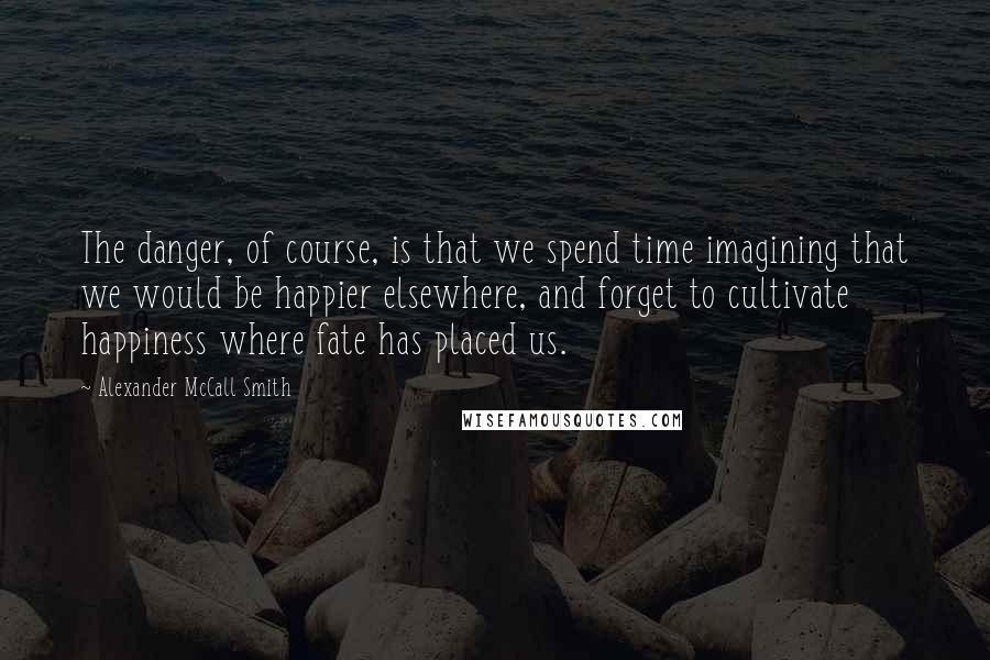 Alexander McCall Smith Quotes: The danger, of course, is that we spend time imagining that we would be happier elsewhere, and forget to cultivate happiness where fate has placed us.